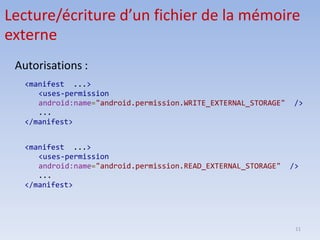 11
Lecture/écriture d’un fichier de la mémoire
externe
<manifest ...>
<uses-permission
android:name="android.permission.WRITE_EXTERNAL_STORAGE" />
...
</manifest>
<manifest ...>
<uses-permission
android:name="android.permission.READ_EXTERNAL_STORAGE" />
...
</manifest>
Autorisations :
 