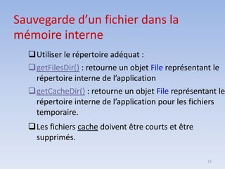 12
Sauvegarde d’un fichier dans la
mémoire interne
❑Utiliser le répertoire adéquat :
❑getFilesDir() : retourne un objet File représentant le
répertoire interne de l’application
❑getCacheDir() : retourne un objet File représentant le
répertoire interne de l’application pour les fichiers
temporaire.
❑Les fichiers cache doivent être courts et être
supprimés.
 