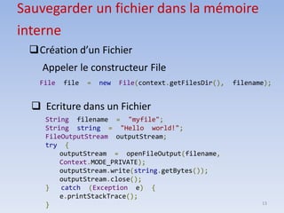 13
Sauvegarder un fichier dans la mémoire
interne
❑Création d’un Fichier
Appeler le constructeur File
File file = new File(context.getFilesDir(), filename);
❑ Ecriture dans un Fichier
String filename = "myfile";
String string = "Hello world!";
FileOutputStream outputStream;
try {
outputStream = openFileOutput(filename,
Context.MODE_PRIVATE);
outputStream.write(string.getBytes());
outputStream.close();
} catch (Exception e) {
e.printStackTrace();
}
 