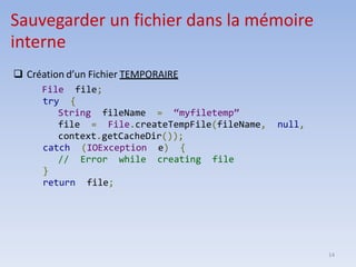 14
Sauvegarder un fichier dans la mémoire
interne
❑ Création d’un Fichier TEMPORAIRE
File file;
try {
String fileName = “myfiletemp”
file = File.createTempFile(fileName, null,
context.getCacheDir());
catch (IOException e) {
// Error while creating file
}
return file;
 