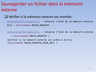 15
❑ Vérifier si la mémoire externe est montée:
 getExternalStorageState() : retourne l’état de la mémoire externe.
Etat = Environment.MEDIA_MOUNTED
Sauvegarder un fichier dans la mémoire
externe
getExternalStorageState() : retourne l’état de la mémoire externe.
( Environment.MEDIA_MOUNTED )
Vérifier si la mémoire externe est prête à écrire
(Environment.MEDIA_MOUNTED_READ_ONLY )
 