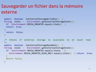16
public boolean isExternalStorageWritable() {
String state = Environment.getExternalStorageState();
if (Environment.MEDIA_MOUNTED.equals(state)) {
return true;
}
return false;
}
/* Checks if external storage is available to at least read
*/
public boolean isExternalStorageReadable() {
String state = Environment.getExternalStorageState();
if (Environment.MEDIA_MOUNTED.equals(state) ||
Environment.MEDIA_MOUNTED_READ_ONLY.equals(state)) { return true;
}
Return false;
}
Sauvegarder un fichier dans la mémoire
externe
 