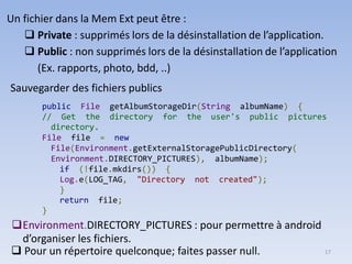 17
Un fichier dans la Mem Ext peut être :
❑ Private : supprimés lors de la désinstallation de l’application.
❑ Public : non supprimés lors de la désinstallation de l’application
(Ex. rapports, photo, bdd, ..)
Sauvegarder des fichiers publics
public File getAlbumStorageDir(String albumName) {
// Get the directory for the user's public pictures
directory.
File file = new
File(Environment.getExternalStoragePublicDirectory(
Environment.DIRECTORY_PICTURES), albumName);
if (!file.mkdirs()) {
Log.e(LOG_TAG, "Directory not created");
}
return file;
}
❑Environment.DIRECTORY_PICTURES : pour permettre à android
d’organiser les fichiers.
❑ Pour un répertoire quelconque; faites passer null.
 
