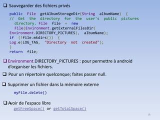 18
❑ Sauvegarder des fichiers privés
public File getAlbumStorageDir(String albumName) {
// Get the directory for the user's public pictures
directory. File file = new
File(Environment.getExternalFilesDir(
Environment.DIRECTORY_PICTURES), albumName);
if (!file.mkdirs()) {
Log.e(LOG_TAG, "Directory not created");
}
return file;
❑Environment.DIRECTORY_PICTURES : pour permettre à android
d’organiser les fichiers.
❑ Pour un répertoire quelconque; faites passer null.
❑ Supprimer un fichier dans la mémoire externe
myFile.delete()
❑Avoir de l’espace libre
getFreeSpace() or getTotalSpace()
 