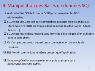 19
III. Manipulation des Bases de données SQL
❑ Android utilise SQLite3 comme SGBD pour manipuler les BDDs
relationnelles.
❑ SQLite est un SGBD compact convenables aux apps mobiles, mais aussi
utiles pour des BDDs spécifiques dans des apps desktop (Skype, Adobe
Reader, …).
❑ SQLite est fourni dans Android sous forme de bibliothèque d’API utilisable
dans le code client.
❑ Ce n’est pas un serveur auquel on se connecte et on en envoie de
requêtes.
❑ SQL lite API tourne dans le même process que l’application.
❑ Chaque application administre et manipule sa propre base
indépendamment des autres.
 