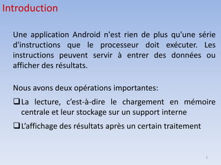 2
Introduction
Une application Android n'est rien de plus qu'une série
d'instructions que le processeur doit exécuter. Les
instructions peuvent servir à entrer des données ou
afficher des résultats.
Nous avons deux opérations importantes:
❑La lecture, c’est-à-dire le chargement en mémoire
centrale et leur stockage sur un support interne
❑L’affichage des résultats après un certain traitement
 