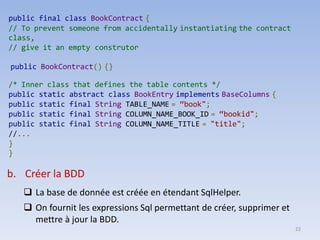 22
public final class BookContract {
// To prevent someone from accidentally instantiating the contract
class,
// give it an empty construtor
public BookContract() {}
/* Inner class that defines the table contents */
public static abstract class BookEntry implements BaseColumns {
public static final String TABLE_NAME = “book";
public static final String COLUMN_NAME_BOOK_ID = “bookid";
public static final String COLUMN_NAME_TITLE = "title";
//...
}
}
b. Créer la BDD
❑ La base de donnée est créée en étendant SqlHelper.
❑ On fournit les expressions Sql permettant de créer, supprimer et
mettre à jour la BDD.
 