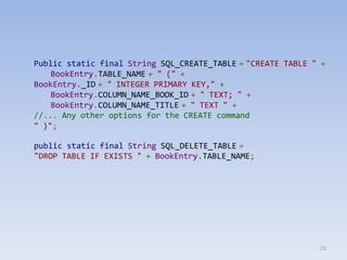 23
Public static final String SQL_CREATE_TABLE = "CREATE TABLE " +
BookEntry.TABLE_NAME + " (" +
BookEntry._ID + " INTEGER PRIMARY KEY," +
BookEntry.COLUMN_NAME_BOOK_ID + " TEXT; " +
BookEntry.COLUMN_NAME_TITLE + " TEXT " +
//... Any other options for the CREATE command
" )";
public static final String SQL_DELETE_TABLE =
"DROP TABLE IF EXISTS " + BookEntry.TABLE_NAME;
 