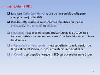 24
❑ onCreate() : est appelée lors de l’ouverture de la BDD. On doit
installer la BDD dans cet méthode en créant les tables et initialisant
les données.
❑ onUpgrade(), onDowngrade() : est appelée lorsque la version de
l’application est mise à jour pour maintenir la compatibilité.
❑ onOpen() : est appelée lorsque la BDD est ouverte ou mise à jour.
c. manipuler la BDD
❑ La classe SQLiteOpenHelper fournit un ensemble d’APIs pour
manipuler maj de la BDD.
❑ Etendre cette classe et surcharger les mcallback methods :
onCreate(), onUpgrade() et onOpen()
 