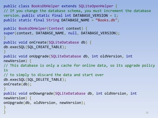 25
public class BooksDbHelper extends SQLiteOpenHelper {
// If you change the database schema, you must increment the database
version. public static final int DATABASE_VERSION = 1;
public static final String DATABASE_NAME = “Books.db";
public BooksDbHelper(Context context) {
super(context, DATABASE_NAME, null, DATABASE_VERSION);
}
public void onCreate(SQLiteDatabase db) {
db.execSQL(SQL_CREATE_TABLE);
}
public void onUpgrade(SQLiteDatabase db, int oldVersion, int
newVersion) {
// This database is only a cache for online data, so its upgrade policy
is
// to simply to discard the data and start over
db.execSQL(SQL_DELETE_TABLE);
onCreate(db);
}
public void onDowngrade(SQLiteDatabase db, int oldVersion, int
newVersion) {
onUpgrade(db, oldVersion, newVersion);
}
}
 
