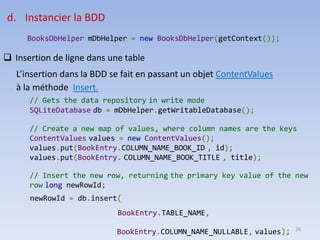 26
d. Instancier la BDD
BooksDbHelper mDbHelper = new BooksDbHelper(getContext());
❑ Insertion de ligne dans une table
L’insertion dans la BDD se fait en passant un objet ContentValues
à la méthode Insert.
// Gets the data repository in write mode
SQLiteDatabase db = mDbHelper.getWritableDatabase();
// Create a new map of values, where column names are the keys
ContentValues values = new ContentValues();
values.put(BookEntry.COLUMN_NAME_BOOK_ID , id);
values.put(BookEntry. COLUMN_NAME_BOOK_TITLE , title);
// Insert the new row, returning the primary key value of the new
row long newRowId;
newRowId = db.insert(
BookEntry.TABLE_NAME,
BookEntry.COLUMN_NAME_NULLABLE, values);
 