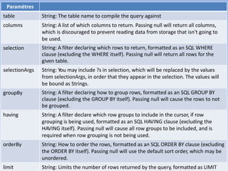 29
Paramètres
table String: The table name to compile the query against
columns String: A list of which columns to return. Passing null will return all columns,
which is discouraged to prevent reading data from storage that isn't going to
be used.
selection String: A filter declaring which rows to return, formatted as an SQL WHERE
clause (excluding the WHERE itself). Passing null will return all rows for the
given table.
selectionArgs String: You may include ?s in selection, which will be replaced by the values
from selectionArgs, in order that they appear in the selection. The values will
be bound as Strings.
groupBy String: A filter declaring how to group rows, formatted as an SQL GROUP BY
clause (excluding the GROUP BY itself). Passing null will cause the rows to not
be grouped.
having String: A filter declare which row groups to include in the cursor, if row
grouping is being used, formatted as an SQL HAVING clause (excluding the
HAVING itself). Passing null will cause all row groups to be included, and is
required when row grouping is not being used.
orderBy String: How to order the rows, formatted as an SQL ORDER BY clause (excluding
the ORDER BY itself). Passing null will use the default sort order, which may be
unordered.
limit String: Limits the number of rows returned by the query, formatted as LIMIT
 