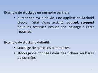 3
Exemple de stockage en mémoire centrale:
• durant son cycle de vie, une application Android
stocke l’état d’une activité, paused, stopped
pour les restituer lors de son passage à l’état
resumed.
Exemple de stockage définitif:
• stockage de quelques paramètres
• stockage de données dans des fichiers ou bases
de données.
 
