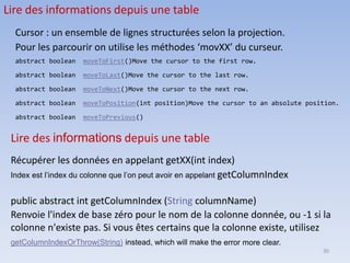 30
Lire des informations depuis une table
Cursor : un ensemble de lignes structurées selon la projection.
Pour les parcourir on utilise les méthodes ‘movXX’ du curseur.
abstract boolean moveToFirst()Move the cursor to the first row.
abstract boolean moveToLast()Move the cursor to the last row.
abstract boolean moveToNext()Move the cursor to the next row.
abstract boolean moveToPosition(int position)Move the cursor to an absolute position.
abstract boolean moveToPrevious()
Lire des informations depuis une table
Récupérer les données en appelant getXX(int index)
Index est l’index du colonne que l’on peut avoir en appelant getColumnIndex
public abstract int getColumnIndex (String columnName)
Renvoie l'index de base zéro pour le nom de la colonne donnée, ou -1 si la
colonne n'existe pas. Si vous êtes certains que la colonne existe, utilisez
getColumnIndexOrThrow(String) instead, which will make the error more clear.
 