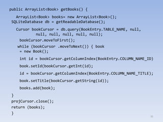31
public ArrayList<Book> getBooks() {
ArrayList<Book> books= new ArrayList<Book>();
SQLiteDatabase db = getReadableDatabase();
Cursor bookCursor = db.query(BookEntry.TABLE_NAME, null,
null, null, null, null, null);
bookCursor.moveToFirst();
while (bookCursor .moveToNext()) { book
= new Book();
int id = bookCursor.getColumnIndex(BookEntry.COLUMN_NAME_ID)
book.setId(bookCursor.getInt(id);
id = bookCursor.getColumnIndex(BookEntry.COLUMN_NAME_TITLE);
book.setTitle(bookCursor.getString(id));
books.add(book);
}
projCursor.close();
return (books);
}
 