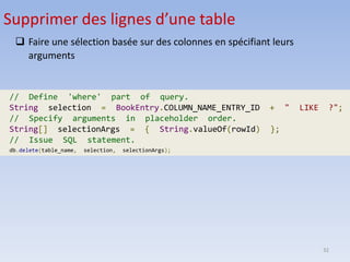 32
Supprimer des lignes d’une table
❑ Faire une sélection basée sur des colonnes en spécifiant leurs
arguments
// Define 'where' part of query.
String selection = BookEntry.COLUMN_NAME_ENTRY_ID + " LIKE ?";
// Specify arguments in placeholder order.
String[] selectionArgs = { String.valueOf(rowId) };
// Issue SQL statement.
db.delete(table_name, selection, selectionArgs);
 