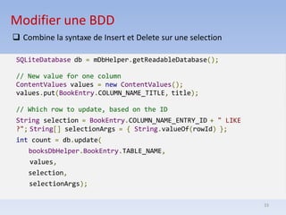 33
Modifier une BDD
❑ Combine la syntaxe de Insert et Delete sur une selection
SQLiteDatabase db = mDbHelper.getReadableDatabase();
// New value for one column
ContentValues values = new ContentValues();
values.put(BookEntry.COLUMN_NAME_TITLE, title);
// Which row to update, based on the ID
String selection = BookEntry.COLUMN_NAME_ENTRY_ID + " LIKE
?"; String[] selectionArgs = { String.valueOf(rowId) };
int count = db.update(
booksDbHelper.BookEntry.TABLE_NAME,
values,
selection,
selectionArgs);
 