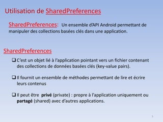 5
SharedPreferences: Un ensemble d’API Android permettant de
manipuler des collections basées clés dans une application.
Utilisation de SharedPreferences
SharedPreferences
❑C’est un objet lié à l’application pointant vers un fichier contenant
des collections de données basées clés (key-value pairs).
❑Il fournit un ensemble de méthodes permettant de lire et écrire
leurs contenus
❑Il peut être privé (private) : propre à l’application uniquement ou
partagé (shared) avec d’autres applications.
 