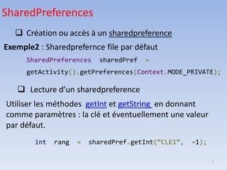 7
❑ Création ou accès à un sharedpreference
Exemple2 : Sharedprefernce file par défaut
SharedPreferences sharedPref =
getActivity().getPreferences(Context.MODE_PRIVATE);
SharedPreferences
❑ Lecture d’un sharedpreference
Utiliser les méthodes getInt et getString en donnant
comme paramètres : la clé et éventuellement une valeur
par défaut.
int rang = sharedPref.getInt(“CLE1”, -1);
 