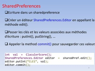 8
❑Ecriture dans un sharedpreference
❑Créer un éditeur SharedPreferences.Editor en appellant la
méthode edit().
❑Passer les clés et les valeurs associées aux méthodes
d’écriture : putInt(), putString(), …
❑ Appeler la method commit() pour sauvegarder ces valeurs
SharedPreferences
int val = ClaculerScore();
SharedPreferences.Editor editor = sharedPref.edit();
editor.putInt(“CLE1”, val);
editor.commit();
 