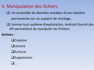 9
II. Manipulation des fichiers
❑ Un ensemble de données stockées d’une manière
permanente sur un support de stockage.
❑ Comme tout système d’exploitation, Android fournit des
API permettant de manipuler les fichiers:
Actions :
❑Creation
❑Lecture
❑Ecriture
❑Suppression
❑…
 