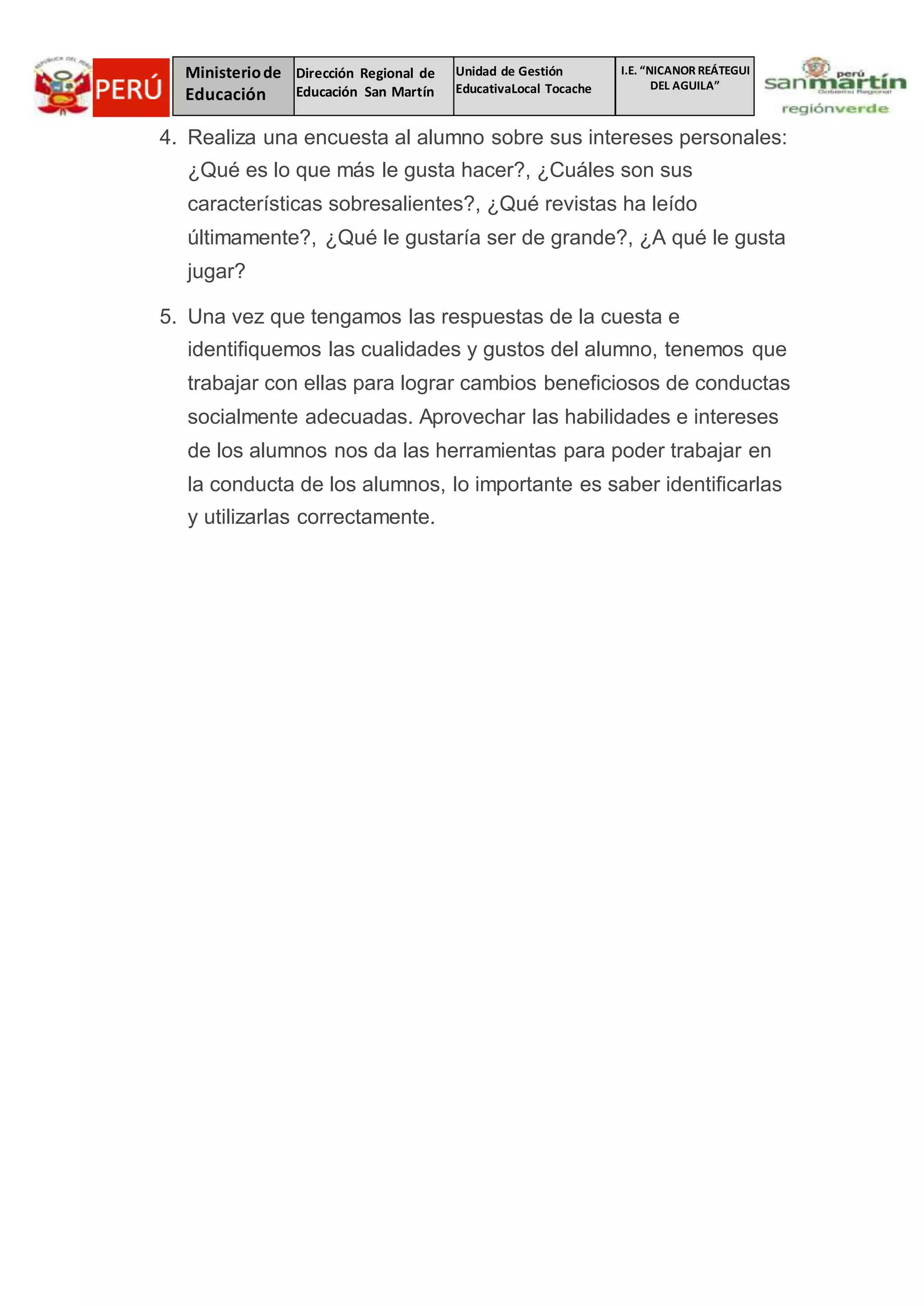I.E. “NICANOR REÁTEGUI
DEL AGUILA”
Ministeriode
Educación
Dirección Regional de
Educación San Martín
Unidad de Gestión
EducativaLocal Tocache
4. Realiza una encuesta al alumno sobre sus intereses personales:
¿Qué es lo que más le gusta hacer?, ¿Cuáles son sus
características sobresalientes?, ¿Qué revistas ha leído
últimamente?, ¿Qué le gustaría ser de grande?, ¿A qué le gusta
jugar?
5. Una vez que tengamos las respuestas de la cuesta e
identifiquemos las cualidades y gustos del alumno, tenemos que
trabajar con ellas para lograr cambios beneficiosos de conductas
socialmente adecuadas. Aprovechar las habilidades e intereses
de los alumnos nos da las herramientas para poder trabajar en
la conducta de los alumnos, lo importante es saber identificarlas
y utilizarlas correctamente.
 