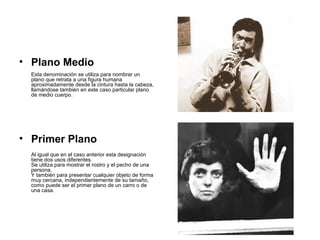 • Plano Medio
Esta denominación se utiliza para nombrar un
plano que retrata a una figura humana
aproximadamente desde la cintura hasta la cabeza,
llamándose también en este caso particular plano
de medio cuerpo.
• Primer Plano
Al igual que en el caso anterior esta designación
tiene dos usos diferentes.
Se utiliza para mostrar el rostro y el pecho de una
persona.
Y también para presentar cualquier objeto de forma
muy cercana, independientemente de su tamaño,
como puede ser el primer plano de un carro o de
una casa.
 