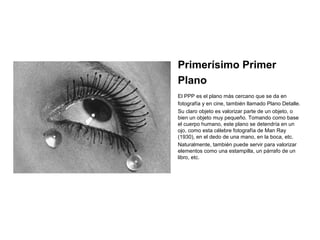 • Primerísimo Primer
Plano
El PPP es el plano más cercano que se da en
fotografía y en cine, también llamado Plano Detalle.
Su claro objeto es valorizar parte de un objeto, o
bien un objeto muy pequeño. Tomando como base
el cuerpo humano, este plano se detendría en un
ojo, como esta célebre fotografía de Man Ray
(1930), en el dedo de una mano, en la boca, etc.
Naturalmente, también puede servir para valorizar
elementos como una estampilla, un párrafo de un
libro, etc.
•
 