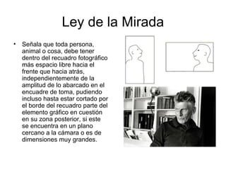 Ley de la Mirada
• Señala que toda persona,
animal o cosa, debe tener
dentro del recuadro fotográfico
más espacio libre hacia el
frente que hacia atrás,
independientemente de la
amplitud de lo abarcado en el
encuadre de toma, pudiendo
incluso hasta estar cortado por
el borde del recuadro parte del
elemento gráfico en cuestión
en su zona posterior, si este
se encuentra en un plano
cercano a la cámara o es de
dimensiones muy grandes.
 