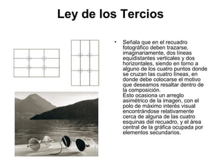 Ley de los Tercios
• Señala que en el recuadro
fotográfico deben trazarse,
imaginariamente, dos líneas
equidistantes verticales y dos
horizontales, siendo en torno a
alguno de los cuatro puntos donde
se cruzan las cuatro líneas, en
donde debe colocarse el motivo
que deseamos resaltar dentro de
la composición.
Esto ocasiona un arreglo
asimétrico de la imagen, con el
polo de máximo interés visual
encontrándose relativamente
cerca de alguna de las cuatro
esquinas del recuadro, y el área
central de la gráfica ocupada por
elementos secundarios.
 