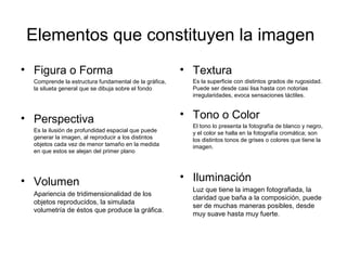 Elementos que constituyen la imagen
• Figura o Forma
Comprende la estructura fundamental de la gráfica,
la silueta general que se dibuja sobre el fondo
• Perspectiva
Es la ilusión de profundidad espacial que puede
generar la imagen, al reproducir a los distintos
objetos cada vez de menor tamaño en la medida
en que estos se alejan del primer plano
• Volumen
Apariencia de tridimensionalidad de los
objetos reproducidos, la simulada
volumetría de éstos que produce la gráfica.
• Textura
Es la superficie con distintos grados de rugosidad.
Puede ser desde casi lisa hasta con notorias
irregularidades, evoca sensaciones táctiles.
• Tono o Color
El tono lo presenta la fotografía de blanco y negro,
y el color se halla en la fotografía cromática; son
los distintos tonos de grises o colores que tiene la
imagen.
• Iluminación
Luz que tiene la imagen fotografiada, la
claridad que baña a la composición, puede
ser de muchas maneras posibles, desde
muy suave hasta muy fuerte.
 