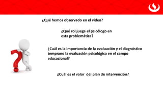¿Qué hemos observado en el video?
¿Qué rol juega el psicólogo en
esta problemática?
¿Cuál es la importancia de la evaluación y el diagnóstico
temprano la evaluación psicológica en el campo
educacional?
¿Cuál es el valor del plan de intervención?
 