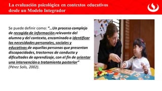 Se puede definir como: “…Un proceso complejo
de recogida de información relevante del
alumno y del contexto, encaminado a identificar
las necesidades personales, sociales y
educativas de aquellas personas que presentan
discapacidades, trastornos de conducta y
dificultades de aprendizaje, con el fin de orientar
una intervención o tratamiento posterior”
(Pérez Solís, 2002).
La evaluación psicológica en contextos educativos
desde un Modelo Integrador
 
