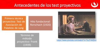 Antecedentes de los test proyectivos
Primera técnica
proyectiva: Test de
Asociación de
Palabras de Jung
Hito fundacional:
Rorschach (1920)
Término de
método
proyectivo: Frank
(1939)
https://www.youtube.com/watch?v=7iu214AZki4
 