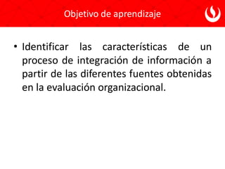 Objetivo de aprendizaje
• Identificar las características de un
proceso de integración de información a
partir de las diferentes fuentes obtenidas
en la evaluación organizacional.
 