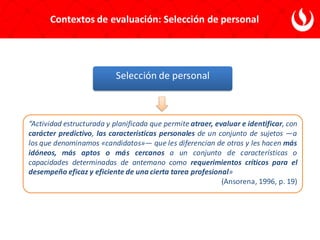 Contextos de evaluación: Selección de personal
Selección de personal
“Actividad estructurada y planificada que permite atraer, evaluar e identificar, con
carácter predictivo, las características personales de un conjunto de sujetos —a
los que denominamos «candidatos»— que les diferencian de otros y les hacen más
idóneos, más aptos o más cercanos a un conjunto de características o
capacidades determinadas de antemano como requerimientos críticos para el
desempeño eficaz y eficiente de una cierta tarea profesional»
(Ansorena, 1996, p. 19)
 