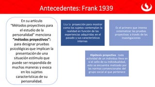 En su artículo
“Métodos proyectivos para
el estudio de la
personalidad” menciona
“métodos proyectivos”:
para designar pruebas
psicológicas que implican la
presentación de una
situación estímulo que
puede ser respondida de
muchas maneras y evoca
en los sujetos
características de su
personalidad.
Usa la proyección para mostrar
como los sujetos contemplan la
realidad en función de las
experiencias adquiridas en el
pasado y sus características
internas
Es el primero que intenta
sistematizar las pruebas
proyectivas a través de las
investigaciones
Hipótesis proyectiva : toda
actividad de un individuo lleva en
sí el sello de su individualidad,
esto se encuentra matizado por
las normas convencionales del
grupo social al que pertenece
Antecedentes: Frank 1939
 