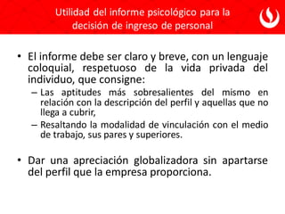 Utilidad del informe psicológico para la
decisión de ingreso de personal
• El informe debe ser claro y breve, con un lenguaje
coloquial, respetuoso de la vida privada del
individuo, que consigne:
– Las aptitudes más sobresalientes del mismo en
relación con la descripción del perfil y aquellas que no
llega a cubrir,
– Resaltando la modalidad de vinculación con el medio
de trabajo, sus pares y superiores.
• Dar una apreciación globalizadora sin apartarse
del perfil que la empresa proporciona.
 