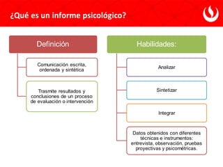 ¿Qué es un informe psicológico?
Definición
Comunicación escrita,
ordenada y sintética
Trasmite resultados y
conclusiones de un proceso
de evaluación o intervención
Habilidades:
Analizar
Sintetizar
Integrar
Datos obtenidos con diferentes
técnicas e instrumentos:
entrevista, observación, pruebas
proyectivas y psicométricas.
 