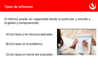 Tipos de Informes
El informe puede ser organizado desde lo particular y sencillo a
lo global y comprometido.
A) Con base a las técnicas aplicadas
B) Con base en el problema
C) Con base en teoría del evaluador
 
