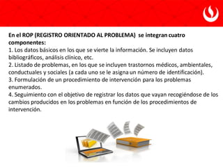 En el ROP (REGISTRO ORIENTADO AL PROBLEMA) se integran cuatro
componentes:
1. Los datos básicos en los que se vierte la información. Se incluyen datos
bibliográficos, análisis clínico, etc.
2. Listado de problemas, en los que se incluyen trastornos médicos, ambientales,
conductuales y sociales (a cada uno se le asignaun número de identificación).
3. Formulación de un procedimiento de intervención para los problemas
enumerados.
4. Seguimiento con el objetivo de registrar los datos que vayan recogiéndose de los
cambios producidos en los problemas en función de los procedimientos de
intervención.
 