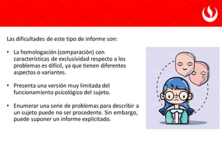 Las dificultades de este tipo de informe son:
• La homologación (comparación) con
características de exclusividad respecto a los
problemas es difícil, ya que tienen diferentes
aspectos o variantes.
• Presenta una versión muy limitada del
funcionamiento psicológico del sujeto.
• Enumerar una serie de problemas para describir a
un sujeto puede no ser procedente. Sin embargo,
puede suponer un informe explicitado.
 