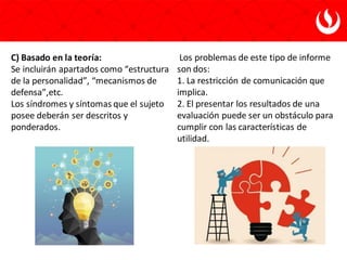 C) Basado en la teoría:
Se incluirán apartados como “estructura
de la personalidad”, “mecanismos de
defensa”,etc.
Los síndromes y síntomas que el sujeto
posee deberán ser descritos y
ponderados.
Los problemas de este tipo de informe
son dos:
1. La restricción de comunicación que
implica.
2. El presentar los resultados de una
evaluación puede ser un obstáculo para
cumplir con las características de
utilidad.
 