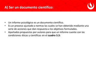 • Un informe psicológico es un documento científico.
• Es un proceso ajustado a normas las cuales se han obtenido mediante una
serie de acciones que dan respuesta a los objetivos formulados.
• Apartados propuestos por autores para que un informe cuente con las
condiciones éticas y científicas en el cuadro 3.3:
A) Ser un documento científico:
 