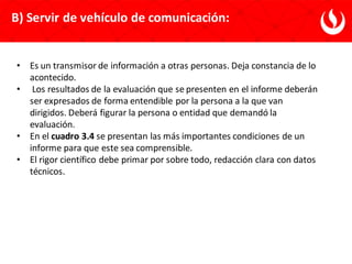 • Es un transmisor de información a otras personas. Deja constancia de lo
acontecido.
• Los resultados de la evaluación que se presenten en el informe deberán
ser expresados de forma entendible por la persona a la que van
dirigidos. Deberá figurar la persona o entidad que demandó la
evaluación.
• En el cuadro 3.4 se presentan las más importantes condiciones de un
informe para que este sea comprensible.
• El rigor científico debe primar por sobre todo, redacción clara con datos
técnicos.
B) Servir de vehículo de comunicación:
 