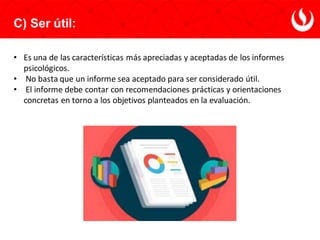 C) Ser útil:
• Es una de las características más apreciadas y aceptadas de los informes
psicológicos.
• No basta que un informe sea aceptado para ser considerado útil.
• El informe debe contar con recomendaciones prácticas y orientaciones
concretas en torno a los objetivos planteados en la evaluación.
 