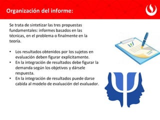 Se trata de sintetizar las tres propuestas
fundamentales: informes basados en las
técnicas, en el problema o finalmente en la
teoría.
• Los resultados obtenidos por los sujetos en
evaluación deben figurar explícitamente.
• En la integración de resultados debe figurar la
demanda según los objetivos y dársele
respuesta.
• En la integración de resultados puede darse
cabida al modelo de evaluación del evaluador.
Organización del informe:
 