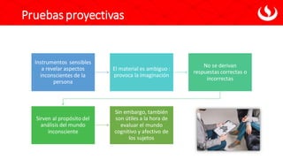 Pruebas proyectivas
Instrumentos sensibles
a revelar aspectos
inconscientes de la
persona
El material es ambiguo :
provoca la imaginación
No se derivan
respuestas correctas o
incorrectas
Sirven al propósito del
análisis del mundo
inconsciente
Sin embargo, también
son útiles a la hora de
evaluar el mundo
cognitivo y afectivo de
los sujetos
 