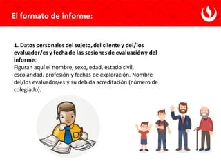 El formato de informe:
1. Datos personales del sujeto,del cliente y del/los
evaluador/es y fecha de las sesiones de evaluacióny del
informe:
Figuran aquí el nombre, sexo, edad, estado civil,
escolaridad, profesión y fechas de exploración. Nombre
del/los evaluador/es y su debida acreditación (número de
colegiado).
 