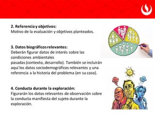 2. Referenciay objetivos:
Motivo de la evaluación y objetivos planteados.
3. Datos biográficosrelevantes:
Deberán figurar datos de interés sobre las
condiciones ambientales
pasadas (contexto, desarrollo). También se incluirán
aquí los datos sociodemográficos relevantes y una
referencia a la historia del problema (en su caso).
4. Conducta durante la exploración:
Figurarán los datos relevantes de observación sobre
la conducta manifiesta del sujeto durante la
exploración.
 